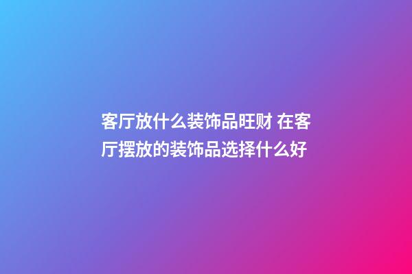 客厅放什么装饰品旺财 在客厅摆放的装饰品选择什么好